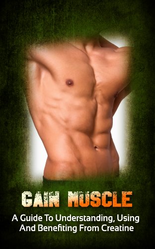 Gain Muscle: A Guide To Understanding, Using And Benefiting From Creatine