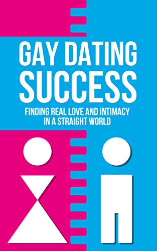 Gay Dating Success: Finding Real Love and Intimacy In a Straight World (Real Love, Sex, Finding Women, Finding Men Book 1)