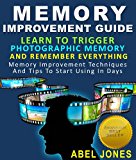 Memory Improvement Guide : Learn To Trigger Photographic Memory And Remember Everything Memory Improvement Techniques And Tips To Start Using In Days