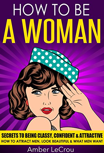 HOW TO BE A WOMAN: Secrets To Being Classy, Confident & Attractive - How To Attract Men, Look Beautiful & What Men Want (How To Be A Woman, Dating Advice ... Attract Men, Get A Boyfriend, Beauty)