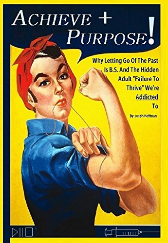 Achieve + Purpose: Why Letting Go Of The Past Is B.S. And The Hidden Adult "Failure To Thrive" We're Addicted To (The Man In The Mirror Book 1)