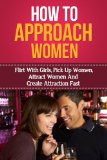 How To Approach Women - Flirt With Girls, Pick Up Women, Attract Women And Create Attraction Fast (Improve Conversation Skills, How To Talk Better)