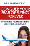 Conquer Your Fear of Flying Forever: The Ultimate Guide to Overcoming Your Fear of Flying and Having a Great Flight (Phobia, anxiety, fear)