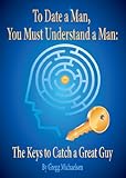 To Date a Man, You Must Understand a Man: The Keys to Catch a Great Guy (Relationship and Dating Advice for Women Book 7)