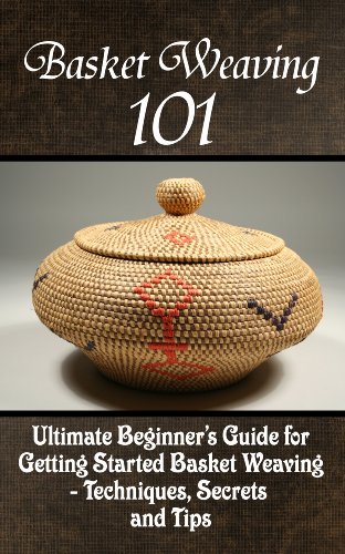 Basket Weaving 101: The Ultimate Beginner's Guide For Getting Started Basket Weaving - Techniques, Secrets And Tips