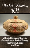Basket Weaving 101: The Ultimate Beginner's Guide For Getting Started Basket Weaving - Techniques, Secrets And Tips