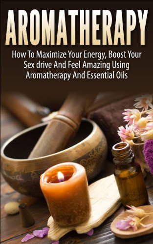 Aromatherapy: How To Maximize Your Energy, Boost Your Sex Drive And Feel Amazing Using Aromatherapy and Essential Oils (Natural Remedies, Natural Healing, Health, Health And wellness, Personal Care)