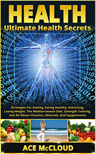 Health: Ultimate Health Secrets: Strategies For Dieting, Eating Healthy, Exercising, Losing Weight, The Mediterranean Diet, Strength Training, And All ... Nutrition, Vitamins and Minerals, Health)
