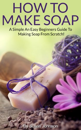 How To Make Soap: A Simple And Easy Beginners Guide To Making Soap From Scratch!   (Soap Making - Soap Making for Beginners - Soap Makin: A Simple And ... Guide To Making Soap From Scratch!