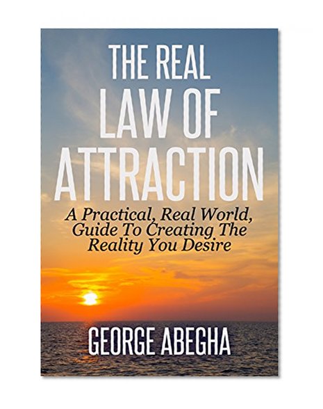 The Real Law Of Attraction: A Practical, Real World, Guide To Creating The Reality You Desire