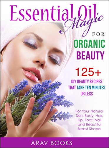 Essential Oil Magic For Organic Beauty: 125+ DIY Beauty Recipes That Take Ten Minutes or Less  (For Your Natural Skin, Body, Hair, Lip, Foot, Nail & Beautiful Breast Shape)