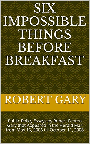 Six Impossible Things Before Breakfast: Public Policy Essays by Robert Fenton Gary that Appeared in the Herald Mail from May 16, 2006 till October 11, 2008