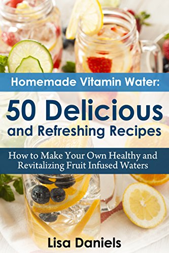 Homemade Vitamin Water: 50 Delicious and Refreshing Recipes: How to Make Your Own Healthy and Revitalizing Fruit Infused Waters
