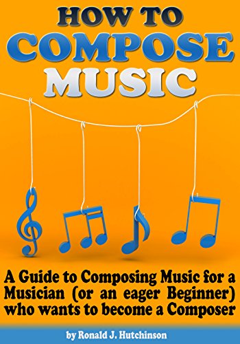 How to Compose Music: A Guide to Composing Music for a Musician (or an eager Beginner) who wants to become a Composer