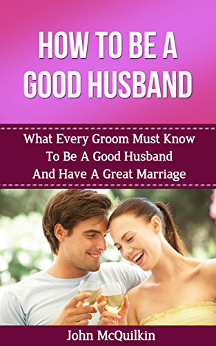How To Be A Good Husband: What Every Groom Must Know To Be A Good Husband And Have A Great Marriage (How To Have A Happy, Successful Marriage)