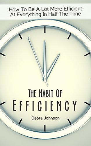 The Habit Of Efficiency: How To Be A Lot More Efficient At Everything In Half The Time