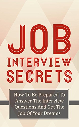 Job Interview Secrets: How To Be Prepared To Answer The Interview Questions And Get The Job Of Your Dreams (Get The Job, Interview Questions, Interview Answers Book 1)