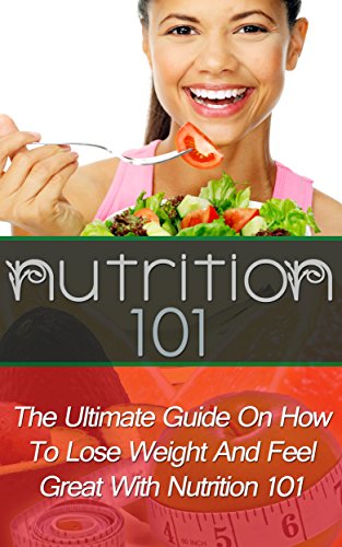 Nutrition 101: The Ultimate Guide On How To Lose Weight And Feel Great With Nutrition 101