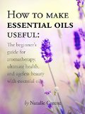 How To Make Essential Oils Useful: The Beginner's Guide For Aromatherapy, Ultimate Health, And Ageless Beauty With Essential Oils