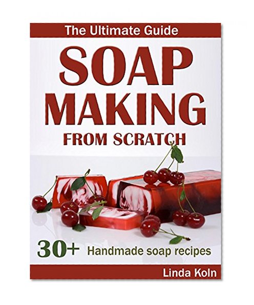 Soap Making From Scratch: The Ultimate Guide to Making Handmade Soap - 30+ Cold and Hot Process Soap Recipes and Tips