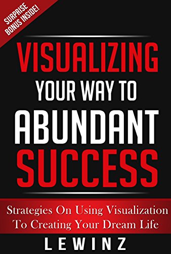 Visualizing Your Way To Success - Tips and Strategies on Using Creative Visualization to Achieve Your Dream Life