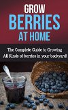 Grow Berries At Home: The complete guide to growing all kinds of berries in your backyard!