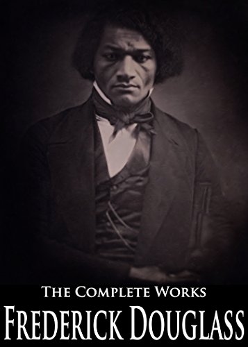The Complete Works of Frederick Douglass: Narrative of the Life of Frederick Douglass, Self-Made Men, The Heroic Slave, My Bondage And My Freedom, My Escape From Slavery and More