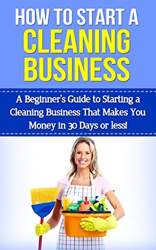 How To Start A Cleaning Business: A Beginner's Guide to Starting a Cleaning Business That Makes You Money in 30 Days or Less (cleaning business, starting ... business, start a cleaning business)