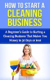 How To Start A Cleaning Business: A Beginner's Guide to Starting a Cleaning Business That Makes You Money in 30 Days or Less (cleaning business, starting ... business, start a cleaning business)