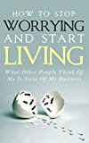 How To Stop Worrying and Start Living - What Other People Think Of Me Is None Of My Business: Learn Stress Management and How To Overcome Relationship Jealousy, Social Anxiety and Stop Being Insecure
