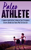 Paleo Athlete: A Complete Guide On How To Improve Your Performance, Recovery, Health And Fitness With The Paleo Diet