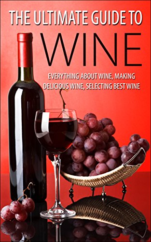 The Ultimate Guide To Wine: Everything About Wine, Making Delicious Wine, Selecting Best Wine (Wine, Wine Selection, Making Best Wine, Homemade Wine, Making Wine At Home, How To Make Wine)