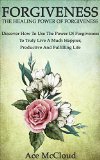 Forgiveness: The Healing Power Of Forgiveness- Discover How To Use The Power Of Forgiveness To Truly Live A Much Happier, Productive And Fulfilling Life ... Yourself through the Power of Forgiveness)