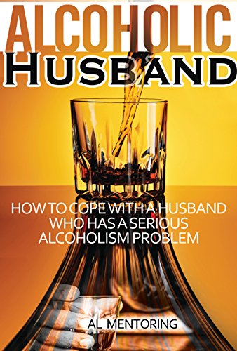 Alcoholic Husband: How To Cope With An Alcoholic Spouse Who Has A Serious Alcoholism Problem (Coping With An Alcoholic-Dealing With An Addict Book 1)