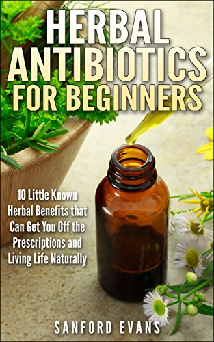 Herbal Antibiotics and Antivirals for Beginners: 10 Little Known Benefits that Can Get You Off the Pills and Living Life Naturally (Herbal Antibiotics ... Guide to Taking Control of Your Health)