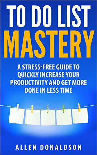 To Do List Mastery: A Stress-Free Guide To Quickly Increase Your Productivity And Get More Done In Less Time