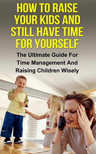 How To Raise Your Kids And Still Have Time For Yourself: The Ultimate Guide For Time Management And Raising Children Wisely (Time management, raising children, ... management, parenting, stress management)