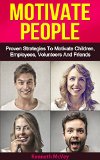Motivate People: Proven Strategies To Motivate Volunteers, Employees, Children & Friends