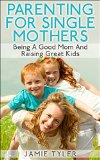Parenting For Single Mothers:  Being A Good Mom And Raising Great Kids (Single Parent, Single Mom, Parenting Boys, Parenting Girls)