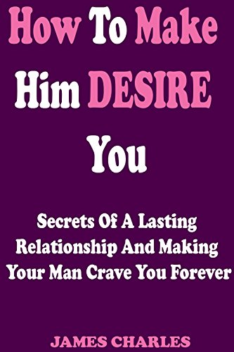 How To Make Him DESIRE You: Secrets Of A Lasting Relationship And Making Your Man Crave You Forever (Relationship Advice For Women - Dating Advice For Women - Relationship Books - Dating Advice)