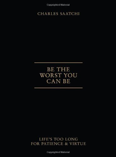 By Charles Saatchi Be the Worst You Can Be: Life's Too Long for Patience & Virtue
