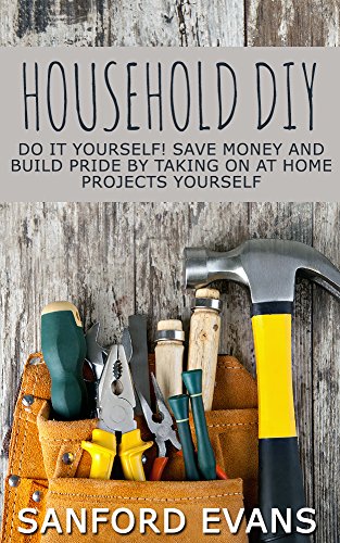 Household DIY: Do It Yourself! Save Money And Build Pride By Taking On At Home Projects Yourself (DIY Household Hacks - Home Repair - DIY - Cleaning and Organizing)