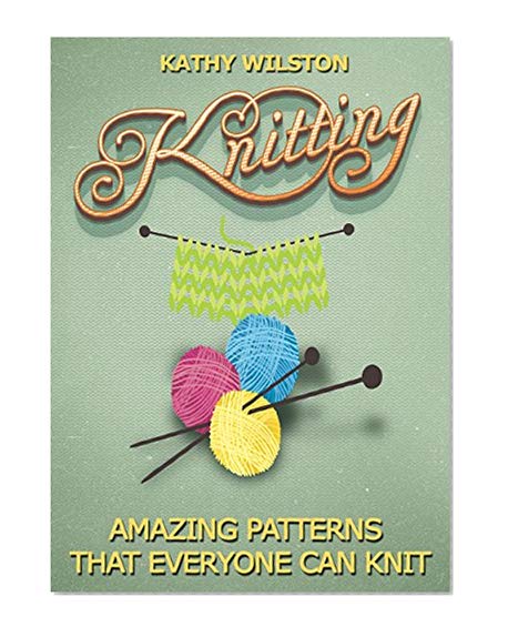 Knitting: Amazing Patterns that Everyone Can Knit (How to Knit, Knitting Beginners, Crochet, Knit, Patterns, Beginners, Advance, Knitting Crocheting)