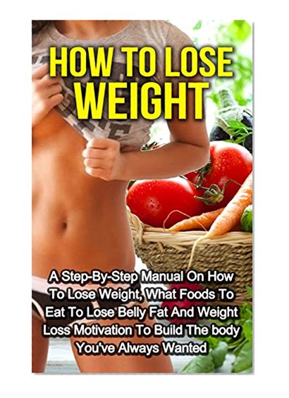 How To Lose Weight: A Step-By-Step Manual on How to Lose Weight, What Foods to Eat to Lose Belly Fat and Weight Loss Motivation to Build the Body You've ... Fast, Weight Loss, How to Lose Weight)