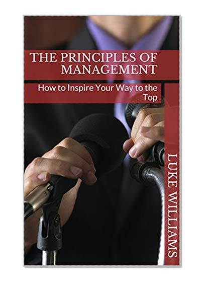 The Principles of Management: How to Inspire Your Way to the Top (The Leadership Principles Book 1)