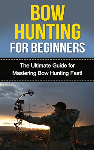 Bow Hunting for Beginners: The Ultimate Guide to Mastering Bow Hunting Fast! (deer hunting, bow hunter, bowhunting, bow hunting for beginners, archery, bow hunting tips, bow & arrow)