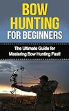 Bow Hunting for Beginners: The Ultimate Guide to Mastering Bow Hunting Fast! (deer hunting, bow hunter, bowhunting, bow hunting for beginners, archery, bow hunting tips, bow & arrow)