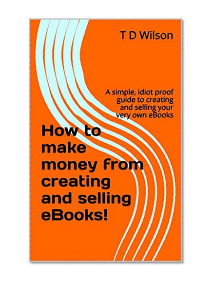 How to make money from creating and selling eBooks!: A simple, idiot proof guide to creating and selling your very own eBooks