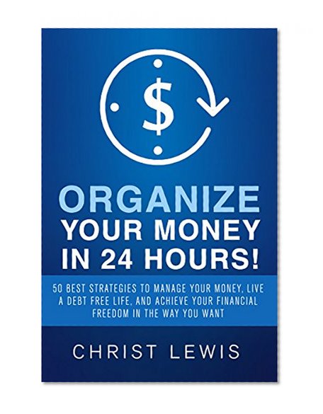 Organize Your Money in 24 Hours!: 50 Best Strategies to Manage Your Money, Live a Debt Free Life, and Achieve Your Financial Freedom in the Way You Want