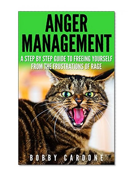 Anger Management: A Step-by Step Guide To Freeing Yourself From The Frustrations Of Rage